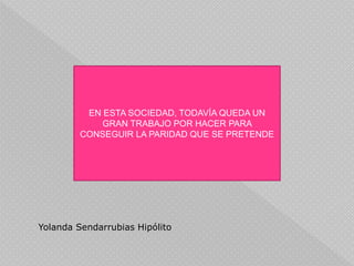 EN ESTA SOCIEDAD, TODAVÍA QUEDA UN
GRAN TRABAJO POR HACER PARA
CONSEGUIR LA PARIDAD QUE SE PRETENDE
Yolanda Sendarrubias Hipólito
 