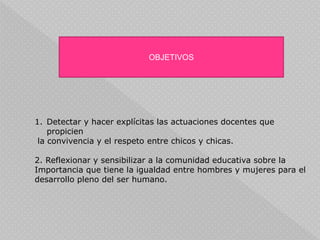 OBJETIVOS
1. Detectar y hacer explícitas las actuaciones docentes que
propicien
la convivencia y el respeto entre chicos y chicas.
2. Reflexionar y sensibilizar a la comunidad educativa sobre la
Importancia que tiene la igualdad entre hombres y mujeres para el
desarrollo pleno del ser humano.
 