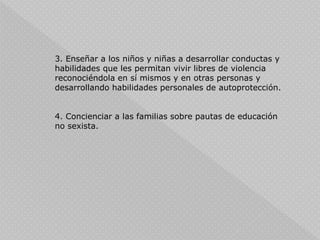 3. Enseñar a los niños y niñas a desarrollar conductas y
habilidades que les permitan vivir libres de violencia
reconociéndola en sí mismos y en otras personas y
desarrollando habilidades personales de autoprotección.
4. Concienciar a las familias sobre pautas de educación
no sexista.
 