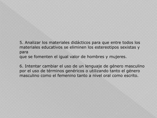 5. Analizar los materiales didácticos para que entre todos los
materiales educativos se eliminen los estereotipos sexistas y
para
que se fomenten el igual valor de hombres y mujeres.
6. Intentar cambiar el uso de un lenguaje de género masculino
por el uso de términos genéricos o utilizando tanto el género
masculino como el femenino tanto a nivel oral como escrito.
 