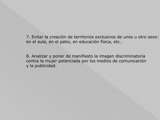 7. Evitar la creación de territorios exclusivos de unos u otro sexo:
en el aula, en el patio, en educación física, etc…
8. Analizar y poner de manifiesto la imagen discriminatoria
contra la mujer potenciada por los medios de comunicación
y la publicidad.
 