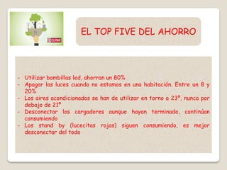 - Utilizar bombillas led, ahorran un 80%
- Apagar las luces cuando no estamos en una habitación. Entre un 8 y
20%
- Los aires acondicionados se han de utilizar en torno a 23º, nunca por
debajo de 21º
- Desconectar los cargadores aunque hayan terminado, continúan
consumiendo
- Los stand by (lucecitas rojas) siguen consumiendo, es mejor
desconectar del todo
EL TOP FIVE DEL AHORRO
 