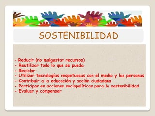 - Reducir (no malgastar recursos)
- Reutilizar todo lo que se pueda
- Reciclar
- Utilizar tecnologías respetuosas con el medio y las personas
- Contribuir a la educación y acción ciudadana
- Participar en acciones sociopolíticas para la sostenibilidad
- Evaluar y compensar
SOSTENIBILIDAD
 