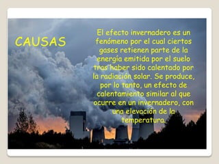 El efecto invernadero es un
fenómeno por el cual ciertos
gases retienen parte de la
energía emitida por el suelo
tras haber sido calentado por
la radiación solar. Se produce,
por lo tanto, un efecto de
calentamiento similar al que
ocurre en un invernadero, con
una elevación de la
temperatura.
CAUSAS
 