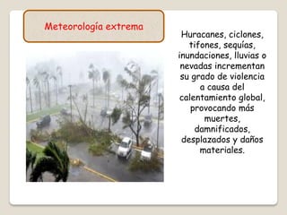 Meteorología extrema
Huracanes, ciclones,
tifones, sequías,
inundaciones, lluvias o
nevadas incrementan
su grado de violencia
a causa del
calentamiento global,
provocando más
muertes,
damnificados,
desplazados y daños
materiales.
 