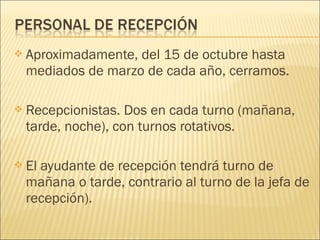  Aproximadamente, del 15 de octubre hasta
mediados de marzo de cada año, cerramos.
 Recepcionistas. Dos en cada turno (mañana,
tarde, noche), con turnos rotativos.
 El ayudante de recepción tendrá turno de
mañana o tarde, contrario al turno de la jefa de
recepción).
 