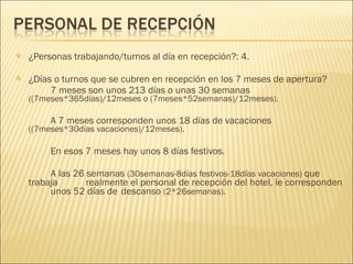  ¿Personas trabajando/turnos al día en recepción?: 4.
 ¿Días o turnos que se cubren en recepción en los 7 meses de apertura?
7 meses son unos 213 días o unas 30 semanas
((7meses*365días)/12meses o (7meses*52semanas)/12meses).
A 7 meses corresponden unos 18 días de vacaciones
((7meses*30días vacaciones)/12meses).
En esos 7 meses hay unos 8 días festivos.
A las 26 semanas (30semanas-8días festivos-18días vacaciones) que
trabaja realmente el personal de recepción del hotel, le corresponden
unos 52 días de descanso (2*26semanas).
 