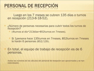 Luego en los 7 meses se cubren 135 días o turnos
en recepción (213-8-18-52).
 ¿Número de personas necesarias para cubrir todos los turnos de
recepción?
 (4turnos al día*213días=852turnos en 7meses).
 Si 1persona hace 135turnos en 7meses, 852turnos en 7meses
lo harán 6 personas (852/135).
 En total, el equipo de trabajo de recepción es de 6
personas.
(todos los números de los cálculos del personal de recepción son aproximados y se han
redondeado).
 