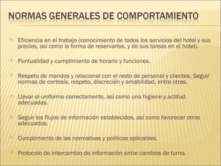  Eficiencia en el trabajo (conocimiento de todos los servicios del hotel y sus
precios, así como la forma de reservarlos, y de sus tareas en el hotel).
 Puntualidad y cumplimiento de horario y funciones.
 Respeto de mandos y relacional con el resto de personal y clientes. Seguir
normas de cortesía, respeto, discreción y amabilidad, entre otras.
 Llevar el uniforme correctamente, así como una higiene y actitud
adecuadas.
 Seguir los flujos de información establecidos, así como favorecer otros
adecuados.
 Cumplimiento de las normativas y políticas aplicables.
 Protocolo de intercambio de información entre cambios de turno.
 
