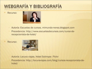 Recurso:
o Autoría: Escuelas de cursos. mimundo-nerea.blogspot.com
o Procedencia: http://www.escuelasdecursos.com/curso-de-
recepcionista-de-hotel/
 Recurso:
o Autoría: Locura viajes. Hotel Solimpar. Flickr
o Procedencia: http://locuraviajes.com/blog/cursos-recepcionista-de-
hotel/
 