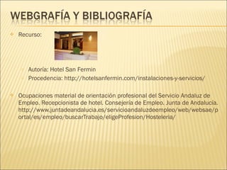  Recurso:
o Autoría: Hotel San Fermin
o Procedencia: http://hotelsanfermin.com/instalaciones-y-servicios/
 Ocupaciones material de orientación profesional del Servicio Andaluz de
Empleo. Recepcionista de hotel. Consejería de Empleo. Junta de Andalucía.
http://www.juntadeandalucia.es/servicioandaluzdeempleo/web/websae/p
ortal/es/empleo/buscarTrabajo/eligeProfesion/Hosteleria/
 