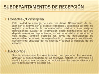  Front-desk/Conserjería
Esta unidad se encarga de esas tres áreas. Básicamente de: la
atención e información al cliente; recepción y despedida de éste; su
registro y archivo de la documentación relativa a éste; asignar
habitaciones; cuadrar la información sobre habitaciones con los
departamentos correspondientes; así como lo relativo al servicio de
caja fuerte. También custodia las llaves de habitaciones; es
responsable de avisos, correspondencia y mensajes a los clientes;
cumplimenta encargos de los clientes y guarda el equipaje de los
clientes.
 Back-office
Sus funciones son las relacionadas con gestionar las reservas,
archivar la documentación de las reservas, elaborar la previsión de
servicios y controlar la venta de habitaciones, facturar al cliente y el
cierre administrativo de cada día.
 