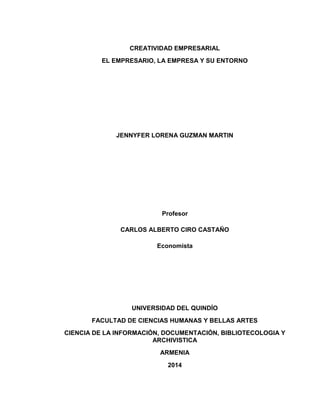 CREATIVIDAD EMPRESARIAL
EL EMPRESARIO, LA EMPRESA Y SU ENTORNO

JENNYFER LORENA GUZMAN MARTIN

Profesor
CARLOS ALBERTO CIRO CASTAÑO
Economista

UNIVERSIDAD DEL QUINDÍO
FACULTAD DE CIENCIAS HUMANAS Y BELLAS ARTES
CIENCIA DE LA INFORMACIÓN, DOCUMENTACIÓN, BIBLIOTECOLOGIA Y
ARCHIVISTICA
ARMENIA
2014

 