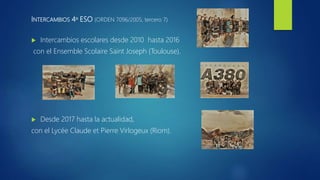 INTERCAMBIOS 4º ESO (ORDEN 7096/2005, tercero 7)
 Intercambios escolares desde 2010 hasta 2016
con el Ensemble Scolaire Saint Joseph (Toulouse).
 Desde 2017 hasta la actualidad,
con el Lycée Claude et Pierre Virlogeux (Riom).
 