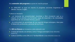 Esta extensión del programa se pone en marcha porque:
 En 2006/2007 se puso en marcha el programa secciones lingüísticas en
alemán, francés e inglés…
Y ahora es necesario:
 …un horizonte de competitividad, movilidad y libre circulación que va a
requerir de los jóvenes una formación capaz de responder a las necesidades
específicas de una sociedad diversa y plural.
 …la continuidad de aprendizaje de una segunda lengua extranjera, clave para
el desarrollo profesional y personal del alumno/a.
Y el IES LOS ROSALES se incorpora a esta extensión con:
 5 horas de Francés a la semana, como 1ª lengua extranjera (Orden 4634/2010,
tercero 2.1).
 Cultura Científica como DNL en 1º de Bachillerato (Orden 4634/2010, tercero 2.3).
 