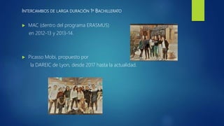 INTERCAMBIOS DE LARGA DURACIÓN 1º BACHILLERATO
 MAC (dentro del programa ERASMUS)
en 2012-13 y 2013-14.
 Picasso Mobi, propuesto por
la DAREIC de Lyon, desde 2017 hasta la actualidad.
 
