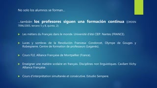 No solo los alumnos se forman…
…también los profesores siguen una formación continua (ORDEN
7096/2005, tercero 5 y 8, quinto, 2):
 Les métiers du Français dans le monde. Université d’été CIEP. Nantes (FRANCE).
 Luces y sombras de la Revolución Francesa: Condorcet, Olympe de Gouges y
Robespierre. Centre de formation de professeurs (Leganés).
 Cours FLE. Alliance Française de Montpellier (France).
 Enseigner une matière scolaire en français. Disciplines non linguistiques. Cavilam Vichy
Alliance Française.
 Cours d'interprétation simultanée et consécutive. Estudio Sempere.
 
