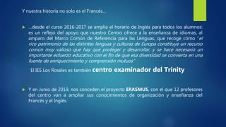 Y nuestra historia no solo es el Francés…
 …desde el curso 2016-2017 se amplía el horario de Inglés para todos los alumnos:
es un reflejo del apoyo que nuestro Centro ofrece a la enseñanza de idiomas, al
amparo del Marco Común de Referencia para las Lenguas, que recoge cómo “el
rico patrimonio de las distintas lenguas y culturas de Europa constituye un recurso
común muy valioso que hay que proteger y desarrollar, y se hace necesario un
importante esfuerzo educativo con el fin de que esa diversidad se convierta en una
fuente de enriquecimiento y comprensión mutuos”
El IES Los Rosales es también centro examinador del Trinity
 Y en Junio de 2019, nos conceden el proyecto ERASMUS, con el que 12 profesores
del centro van a ampliar sus conocimientos de organización y enseñanza del
Francés y el Inglés.
 