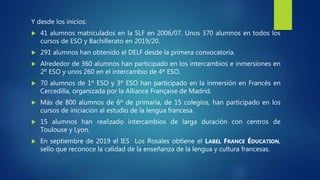 Y desde los inicios:
 41 alumnos matriculados en la SLF en 2006/07. Unos 370 alumnos en todos los
cursos de ESO y Bachillerato en 2019/20.
 291 alumnos han obtenido el DELF desde la primera convocatoria.
 Alrededor de 360 alumnos han participado en los intercambios e inmersiones en
2º ESO y unos 260 en el intercambio de 4º ESO.
 70 alumnos de 1º ESO y 3º ESO han participado en la inmersión en Francés en
Cercedilla, organizada por la Alliance Française de Madrid.
 Más de 800 alumnos de 6º de primaria, de 15 colegios, han participado en los
cursos de iniciación al estudio de la lengua francesa.
 15 alumnos han realizado intercambios de larga duración con centros de
Toulouse y Lyon.
 En septiembre de 2019 el IES Los Rosales obtiene el LABEL FRANCE ÉDUCATION,
sello que reconoce la calidad de la enseñanza de la lengua y cultura francesas.
 