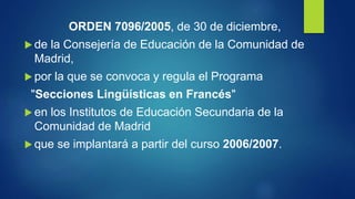 ORDEN 7096/2005, de 30 de diciembre,
 de la Consejería de Educación de la Comunidad de
Madrid,
 por la que se convoca y regula el Programa
"Secciones Lingüísticas en Francés"
 en los Institutos de Educación Secundaria de la
Comunidad de Madrid
 que se implantará a partir del curso 2006/2007.
 