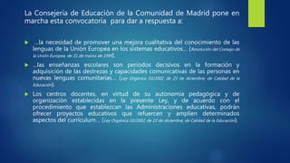 La Consejería de Educación de la Comunidad de Madrid pone en
marcha esta convocatoria para dar a respuesta a:
 …la necesidad de promover una mejora cualitativa del conocimiento de las
lenguas de la Unión Europea en los sistemas educativos… (Resolución del Consejo de
la Unión Europea, de 31 de marzo de 1995).
 …las enseñanzas escolares son períodos decisivos en la formación y
adquisición de las destrezas y capacidades comunicativas de las personas en
nuevas lenguas comunitarias… (Ley Orgánica 10/2002, de 23 de diciembre, de Calidad de la
Educación).
 Los centros docentes, en virtud de su autonomía pedagógica y de
organización establecidas en la presente Ley, y de acuerdo con el
procedimiento que establezcan las Administraciones educativas, podrán
ofrecer proyectos educativos que refuercen y amplíen determinados
aspectos del currículum… (Ley Orgánica 10/2002, de 23 de diciembre, de Calidad de la Educación).
 