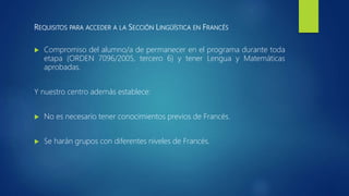 REQUISITOS PARA ACCEDER A LA SECCIÓN LINGÜÍSTICA EN FRANCÉS
 Compromiso del alumno/a de permanecer en el programa durante toda
etapa (ORDEN 7096/2005, tercero 6) y tener Lengua y Matemáticas
aprobadas.
Y nuestro centro además establece:
 No es necesario tener conocimientos previos de Francés.
 Se harán grupos con diferentes niveles de Francés.
 