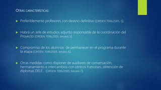 OTRAS CARACTERÍSTICAS:
 Preferiblemente profesores con destino definitivo (ORDEN 7096/2005, 5).
 Habrá un Jefe de estudios adjunto responsable de la coordinación del
Proyecto (ORDEN 7096/2005, tercero 5).
 Compromiso de los alumnos de permanecer en el programa durante
la etapa (ORDEN 7096/2005, tercero 6).
 Otras medidas como disponer de auxiliares de conversación,
hermanamiento e intercambios con centros franceses, obtención de
diplomas DELF… (ORDEN 7096/2005, tercero 7).
 