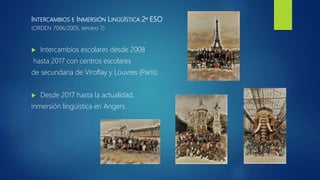 INTERCAMBIOS E INMERSIÓN LINGÜÍSTICA 2º ESO
(ORDEN 7096/2005, tercero 7)
 Intercambios escolares desde 2008
hasta 2017 con centros escolares
de secundaria de Viroflay y Louvres (París).
 Desde 2017 hasta la actualidad,
inmersión lingüística en Angers.
 