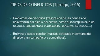 TIPOS DE CONFLICTOS (Torrego, 2016)
 Problemas de disciplina (trasgresión de las normas de
convivencia del aula o del centro, como el incumplimiento de
horarios, indumentaria inadecuada, consumo de tabaco…).
 Bullying o acoso escolar (maltrato reiterado y permanente
dirigido a un compañero o compañera).
 