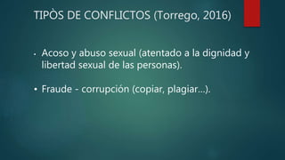 TIPÒS DE CONFLICTOS (Torrego, 2016)
• Acoso y abuso sexual (atentado a la dignidad y
libertad sexual de las personas).
• Fraude - corrupción (copiar, plagiar…).
 