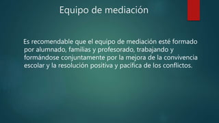 Equipo de mediación
Es recomendable que el equipo de mediación esté formado
por alumnado, familias y profesorado, trabajando y
formándose conjuntamente por la mejora de la convivencia
escolar y la resolución positiva y pacífica de los conflictos.
 