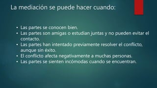 La mediación se puede hacer cuando:
• Las partes se conocen bien.
• Las partes son amigas o estudian juntas y no pueden evitar el
contacto.
• Las partes han intentado previamente resolver el conflicto,
aunque sin éxito.
• El conflicto afecta negativamente a muchas personas.
• Las partes se sienten incómodas cuando se encuentran.
 