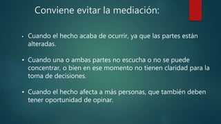 Conviene evitar la mediación:
• Cuando el hecho acaba de ocurrir, ya que las partes están
alteradas.
• Cuando una o ambas partes no escucha o no se puede
concentrar, o bien en ese momento no tienen claridad para la
toma de decisiones.
• Cuando el hecho afecta a más personas, que también deben
tener oportunidad de opinar.
 