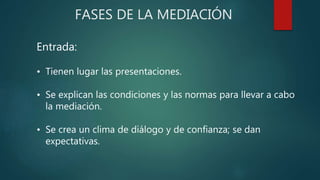 FASES DE LA MEDIACIÓN
Entrada:
• Tienen lugar las presentaciones.
• Se explican las condiciones y las normas para llevar a cabo
la mediación.
• Se crea un clima de diálogo y de confianza; se dan
expectativas.
 