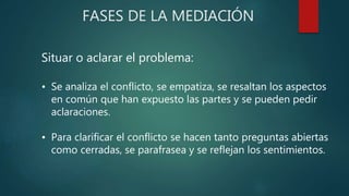 FASES DE LA MEDIACIÓN
Situar o aclarar el problema:
• Se analiza el conflicto, se empatiza, se resaltan los aspectos
en común que han expuesto las partes y se pueden pedir
aclaraciones.
• Para clarificar el conflicto se hacen tanto preguntas abiertas
como cerradas, se parafrasea y se reflejan los sentimientos.
 