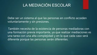 LA MEDIACIÓN ESCOLAR
Debe ser un sistema al que las personas en conflicto acceden
voluntariamente y sin presiones.
También necesita de la existencia de personas mediadoras con
una formación previa importante, ya que realizar mediaciones es
una tarea con una alta complejidad y en la que cada caso será
diferente porque las personas serán diferentes.
 