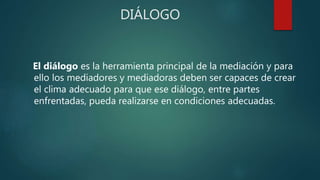 DIÁLOGO
El diálogo es la herramienta principal de la mediación y para
ello los mediadores y mediadoras deben ser capaces de crear
el clima adecuado para que ese diálogo, entre partes
enfrentadas, pueda realizarse en condiciones adecuadas.
 