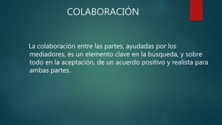 COLABORACIÓN
La colaboración entre las partes, ayudadas por los
mediadores, es un elemento clave en la búsqueda, y sobre
todo en la aceptación, de un acuerdo positivo y realista para
ambas partes.
 