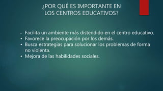 ¿POR QUÉ ES IMPORTANTE EN
LOS CENTROS EDUCATIVOS?
• Facilita un ambiente más distendido en el centro educativo.
• Favorece la preocupación por los demás.
• Busca estrategias para solucionar los problemas de forma
no violenta.
• Mejora de las habilidades sociales.
 