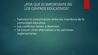 ¿POR QUÉ ES IMPORTANTE EN
LOS CENTROS EDUCATIVOS?
• Favorece la comunicación entre los miembros de la
comunidad educativa.
• Los conflictos tienen a disminuir.
• Se buscan otras alternativas a las sanciones
reglamentarias.
 