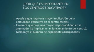 ¿POR QUÉ ES IMPORTANTE EN
LOS CENTROS EDUCATIVOS?
• Ayuda a que haya una mayor implicación de la
comunidad educativa en el centro escolar.
• Favorece que haya una mayor responsabilidad en el
alumnado (se implican en el funcionamiento del centro).
• Disminuye el número de expedientes disciplinarios.
 