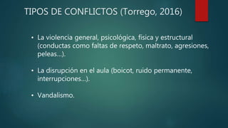 TIPOS DE CONFLICTOS (Torrego, 2016)
• La violencia general, psicológica, física y estructural
(conductas como faltas de respeto, maltrato, agresiones,
peleas…).
• La disrupción en el aula (boicot, ruido permanente,
interrupciones…).
• Vandalismo.
 