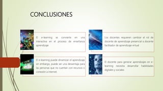CONCLUSIONES
El e-learning se convierte en una
interactiva en el proceso de enseñanza
aprendizaje
Los docentes requieren cambiar el rol de
docente de aprendizaje presencial a docente
facilitador de aprendizaje virtual
El e-learning puede dinamizar el aprendizaje
sin embargo, puede ser una desventaja para
las personas que no cuentan con recursos o
conexión a internet.
El docente para generar aprendizajes en e-
learning necesita desarrollar habilidades
digitales y sociales
 