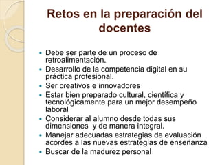 Retos en la preparación del
docentes
 Debe ser parte de un proceso de
retroalimentación.
 Desarrollo de la competencia digital en su
práctica profesional.
 Ser creativos e innovadores
 Estar bien preparado cultural, científica y
tecnológicamente para un mejor desempeño
laboral
 Considerar al alumno desde todas sus
dimensiones y de manera integral.
 Manejar adecuadas estrategias de evaluación
acordes a las nuevas estrategias de enseñanza
 Buscar de la madurez personal
 
