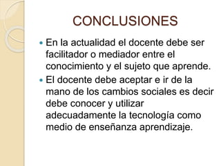 CONCLUSIONES
 En la actualidad el docente debe ser
facilitador o mediador entre el
conocimiento y el sujeto que aprende.
 El docente debe aceptar e ir de la
mano de los cambios sociales es decir
debe conocer y utilizar
adecuadamente la tecnología como
medio de enseñanza aprendizaje.
 