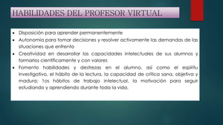 HABILIDADES DEL PROFESOR VIRTUAL
 Disposición para aprender permanentemente
 Autonomía para tomar decisiones y resolver activamente las demandas de las
situaciones que enfrento
 Creatividad en desarrollar las capacidades intelectuales de sus alumnos y
formarlos científicamente y con valores
 Fomento habilidades y destrezas en el alumno, así como el espíritu
investigativo, el hábito de la lectura, la capacidad de crítica sana, objetiva y
madura; 1os hábitos de trabajo intelectual, la motivación para seguir
estudiando y aprendiendo durante toda la vida.
 