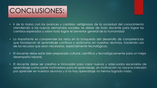 CONCLUSIONES:
• Ir de la mano con los avances y cambios vertiginosos de la sociedad del conocimiento
atendiendo a las nuevas demandas sociales, es deber de todo docente para lograr los
cambios esperados y sobre todo lograr el bienestar general de la humanidad
• Lo importante es comprender los retos en la búsqueda del desarrollo de competencias
que favorezcan el aprendizaje continuo y autónomo en nuestros alumnos, haciendo uso
de los recursos que sean necesarios, especialmente tecnológicos.
• El docente debe ser creativo e innovador para crear nuevos y adecuados escenarios de
aprendizaje como parte motivadora para el aprendizaje, sin motivación no nace la intensión
por aprender en nuestros alumnos y si no hay aprendizaje no hemos logrado nada.
• El docente debe estar bien preparado cultural, científica y tecnológicamente para un mejor
desempeño laboral.
 