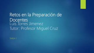 Retos en la Preparación de
Docentes
Luis Torres Jimenez
Tutor: Profesor Miguel Cruz
TAREA 1
 