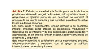 Art. 44.- El Estado, la sociedad y la familia promoverán de forma
prioritaria el desarrollo integral de las niñas, niños y adolescentes, y
asegurarán el ejercicio pleno de sus derechos; se atenderá al
principio de su interés superior y sus derechos prevalecerán sobre
los de las demás personas.
Las niñas, niños y adolescentes tendrán derecho a su desarrollo
integral, entendido como proceso de crecimiento, maduración y
despliegue de su intelecto y de sus capacidades, potencialidades y
aspiraciones, en un entorno familiar, escolar, social y comunitario de
afectividad y seguridad.
Este entorno permitirá la satisfacción de sus necesidades sociales,
afectivo-emocionales y culturales, con el apoyo de políticas
intersectoriales nacionales y locales.
 