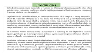 Conclusiones
- En los 2 artículos anteriormente mencionados se reconocen los diferentes derechos con que gozan los niños, niñas
y adolescentes, a continuación concluiremos sobre las medidas adoptadas por el Estado para asegurar a este grupo
de atención prioritaria, entre las principales:
- La prohibición que los menores trabajen, así también en concordancia con el código de la niñez y adolescencia,
articulo 81, se encuentra establecido que la edad mínima para el trabajo es 15 años, y como herramienta para la
erradicación efectiva del trabajo infantil se implementan políticas para priorizar el derecho de la educación. Es
importante mencionar que este derecho es muy vulnerado, pues es común observar niños vendiendo productos en
las calles, aun tristemente existe en nuestro país la realidad de muchos niños y niñas que abandonan la escuela por
trabajar, muchas veces sufren tal explotación que son los menores quienes llevan el sustento a su casa.
- En el numeral 3 podemos decir que nuestro a evolucionado en la inclusión y por ende adaptación de todos los
espacios, permitiendo que todas las personas sin distinción alguna puedan incorporarse al régimen educativo y
asuman el rol que les compete dentro de la sociedad.
- Actualmente vivimos en un mundo altamente globalizado en el cual las marcas y empresas incluso nos inventan
necesidades y utilizando técnicas publicitarias pueden influenciar negativamente, si bien es cierto que nuestro
cuenta con una ley de comunicación que controla y regula el contenido que se transmite por medios de radio y
televisión, como Estado carecemos de un organismo que controle la información que se difunde en redes sociales
e internet, aspectos que deben ser considerados por el fácil acceso que supone para niños niñas y adolescentes.
 